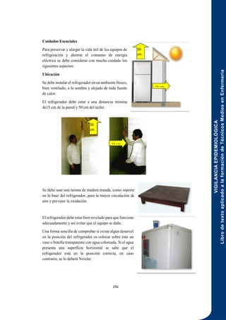 VIGILANCIA
EPIDEMIOLÓGICA
Libro
de
texto
aplicado
a
la
formación
de
Técnicos
Medios
en
Enfermería
246
Cuidados Esenciales
Para preservar y alargar la vida útil de los equipos de
refrigeración y ahorrar el consumo de energía
eléctrica se debe considerar con mucho cuidado los
siguientes aspectos:
Ubicación
Se debe instalar el refrigerador en un ambiente fresco,
bien ventilado, a la sombra y alejado de toda fuente
de calor.
El refrigerador debe estar a una distancia mínima
de15 cm de la pared y 50 cm del techo.
Se debe usar una tarima de madera tratada, como soporte
en la base del refrigerador, para la mayor circulación de
aire y prevenir la oxidación.
El refrigerador debe estar bien nivelado para que funcione
adecuadamente y así evitar que el equipo se dañe.
Una forma sencilla de comprobar si existe algún desnivel
en la posición del refrigerador es colocar sobre éste un
vaso o botella transparente con agua coloreada. Si el agua
presenta una superficie horizontal se sabe que el
refrigerador está en la posición correcta, en caso
contrario, se lo deberá Nivelar.
15 cm
50
cm
M
15 cm
50
cm
M
 