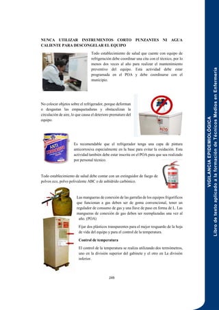 VIGILANCIA
EPIDEMIOLÓGICA
Libro
de
texto
aplicado
a
la
formación
de
Técnicos
Medios
en
Enfermería
249
NUNCA UTILIZAR INSTRUMENTOS CORTO PUNZANTES NI AGUA
CALIENTE PARA DESCONGELAR EL EQUIPO
Todo establecimiento de salud que cuente con equipo de
refrigeración debe coordinar una cita con el técnico, por lo
menos dos veces al año para realizar el mantenimiento
preventivo del equipo. Esta actividad debe estar
programada en el POA y debe coordinarse con el
municipio.
No colocar objetos sobre el refrigerador, porque deforman
o desgastan las empaquetaduras y obstaculizan la
circulación de aire, lo que causa el deterioro prematuro del
equipo.
Es recomendable que el refrigerador tenga una capa de pintura
anticorrosiva especialmente en la base para evitar la oxidación. Esta
actividad también debe estar inscrita en el POA para que sea realizado
por personal técnico.
Todo establecimiento de salud debe contar con un extinguidor de fuego de
polvos eco, polvo polivalente ABC o de anhídrido carbónico.
Las mangueras de conexión de las garrafas de los equipos frigoríficos
que funcionan a gas deben ser de goma convencional, tener un
regulador de consumo de gas y una llave de paso en forma de L. Las
mangueras de conexión de gas deben ser reemplazadas una vez al
año. (POA)
Fijar dos plásticos transparentes para el mejor resguardo de la hoja
de vida del equipo y para el control de la temperatura.
Control de temperatura
El control de la temperatura se realiza utilizando dos termómetros,
uno en la división superior del gabinete y el otro en La división
inferior.
 