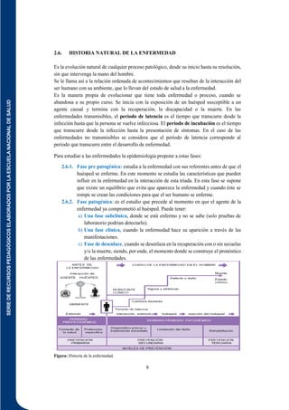 SERIE
DE
RECURSOS
PEDAGÓGICOS
ELABORADOS
POR
LA
ESCUELA
NACIONAL
DE
SALUD
9
2.6. HISTORIA NATURAL DE LA ENFERMEDAD
Es la evolución natural de cualquier proceso patológico, desde su inicio hasta su resolución,
sin que intervenga la mano del hombre.
Se le llama así a la relación ordenada de acontecimientos que resultan de la interacción del
ser humano con su ambiente, que lo llevan del estado de salud a la enfermedad.
Es la manera propia de evolucionar que tiene toda enfermedad o proceso, cuando se
abandona a su propio curso. Se inicia con la exposición de un huésped susceptible a un
agente causal y termina con la recuperación, la discapacidad o la muerte. En las
enfermedades transmisibles, el período de latencia es el tiempo que transcurre desde la
infección hasta que la persona se vuelve infecciosa. El período de incubación es el tiempo
que transcurre desde la infección hasta la presentación de síntomas. En el caso de las
enfermedades no transmisibles se considera que el período de latencia corresponde al
período que transcurre entre el desarrollo de enfermedad.
Para estudiar a las enfermedades la epidemiología propone a estas fases:
2.6.1. Fase pre patogénica: estudia a la enfermedad con sus referentes antes de que el
huésped se enferme. En este momento se estudia las características que pueden
influir en la enfermedad en la interacción de esta triada. En esta fase se supone
que existe un equilibrio que evita que aparezca la enfermedad y cuando éste se
rompe se crean las condiciones para que el ser humano se enferme.
2.6.2. Fase patogénica: es el estudio que precede al momento en que el agente de la
enfermedad ya comprometió al huésped. Puede tener:
a) Una fase subclínica, donde se está enfermo y no se sabe (solo pruebas de
laboratorio podrían detectarlo).
b) Una fase clínica, cuando la enfermedad hace su aparición a través de las
manifestaciones.
c) Fase de desenlace, cuando se desenlaza en la recuperación con o sin secuelas
y/o la muerte, siendo, por ende, el momento donde se construye el pronóstico
de las enfermedades.
Figura: Historia de la enfermedad.
 