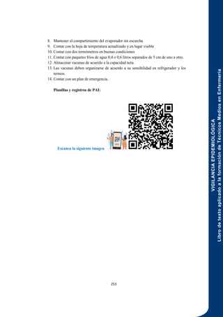 VIGILANCIA
EPIDEMIOLÓGICA
Libro
de
texto
aplicado
a
la
formación
de
Técnicos
Medios
en
Enfermería
253
8. Mantener el compartimiento del evaporador sin escarcha
9. Contar con la hoja de temperatura actualizado y en lugar visible
10. Contar con dos termómetros en buenas condiciones
11. Contar con paquetes fríos de agua 0,4 o 0,6 litros separados de 5 cm de uno a otro.
12. Almacenar vacunas de acuerdo a la capacidad neta.
13. Las vacunas deben organizarse de acuerdo a su sensibilidad en refrigerador y los
termos.
14. Contar con un plan de emergencia.
Planillas y registros de PAI:
Escanea la siguiente imagen
 