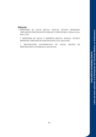 VIGILANCIA
EPIDEMIOLÓGICA
Libro
de
texto
aplicado
a
la
formación
de
Técnicos
Medios
en
Enfermería
255
Bibliografía
1. MINISTERIO DE SALUD BOLVIA. MANUAL TECNICO PROGRAMA
AMPLIADO DE INMUNIZACION FAMILIAR Y COMUNITARIA. 356th ed. La Paz-
Boliva; 2016.
2. MINISTERIO DE SALUD Y DEPORTES BOLIVIA. MANUAL TECNICO
PROGRAMA AMPLIADO DE INMUNIZACION.La Paz -Bolivia;2022
3. ORGANIZACION PANAMERICANA DE SALUD. BOLITIN DE
INMUNIZACION.Vol XXXIII,Nro.2; abril del 2010
 
