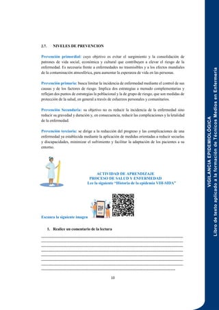 VIGILANCIA
EPIDEMIOLÓGICA
Libro
de
texto
aplicado
a
la
formación
de
Técnicos
Medios
en
Enfermería
10
2.7. NIVELES DE PREVENCION
Prevención primordial: cuyo objetivo es evitar el surgimiento y la consolidación de
patrones de vida social, económica y cultural que contribuyen a elevar el riesgo de la
enfermedad. Es necesaria frente a enfermedades no trasmisibles y a los efectos mundiales
de la contaminación atmosférica, para aumentar la esperanza de vida en las personas.
Prevención primaria: busca limitar la incidencia de enfermedad mediante el control de sus
causas y de los factores de riesgo. Implica dos estrategias a menudo complementarias y
reflejan dos puntos de estrategias la poblacional y la de grupo de riesgo, que son medidas de
protección de la salud, en general a través de esfuerzos personales y comunitarios.
Prevención Secundaria: su objetivo no es reducir la incidencia de la enfermedad sino
reducir su gravedad y duración y, en consecuencia, reducir las complicaciones y la letalidad
de la enfermedad.
Prevención terciaria: se dirige a la reducción del progreso y las complicaciones de una
enfermedad ya establecida mediante la aplicación de medidas orientadas a reducir secuelas
y discapacidades, minimizar el sufrimiento y facilitar la adaptación de los pacientes a su
entorno.
ACTIVIDAD DE APRENDIZAJE
PROCESO DE SALUD Y ENFERMEDAD
Lee la siguiente “Historia de la epidemia VIH-SIDA”
Escanea la siguiente imagen
1. Realice un comentario de la lectura
-------------------------------------------------------------------------------------------------------------
-------------------------------------------------------------------------------------------------------------
-------------------------------------------------------------------------------------------------------------
-------------------------------------------------------------------------------------------------------------
-------------------------------------------------------------------------------------------------------------
-------------------------------------------------------------------------------------------------------------
-------------------------------------------------------------------------------------------------------------
-------------------------------------------------------------------------------------------------------
 