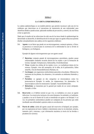 SERIE
DE
RECURSOS
PEDAGÓGICOS
ELABORADOS
POR
LA
ESCUELA
NACIONAL
DE
SALUD
11
TEMA 3
LA CADENA EPIDEMIOLÓGICA
La cadena epidemiológica es un modelo práctico que permite reconocer cada uno de los
eslabones que intervienen en el mecanismo de transmisión de una enfermedad, para
identificar dónde se puede actuar, aplicando medidas de prevención y control y de esta forma
evitar su aparición.
Dado que el estudio de las infecciones ha sido una de las áreas donde la epidemiología ha
demostrado su desarrollo, la identificación de la ruta que sigue un agente infeccioso permite
diseñar conceptualmente una cadena con los siguientes eslabones:
3.1. Agente: es un factor que puede ser un microorganismo, sustancia química, o física,
su presencia es esencial para la ocurrencia de la enfermedad la cual se divide en
biológicos y no biológicos.
Ejemplo de algunos microorganismos que son agente causal:
 Bacterias: conjunto grande de microorganismos unicelulares, pueden causar
enfermedades mediante invasión directa de los tejidos o por la formación de
toxinas. Ejemplo: Estreptococos, Salmonellas, Clostridiumtetani.
 Virus: invaden las células de los tejidos vivos y se multiplican dentro de los
mismos. Ejemplo: virus del sarampión, de la rabia, de la poliomielitis, fiebre
amarilla, virus de Inmunodeficiencia Humana, etc.
 Los hongos: son organismos multicelulares parecidos a las plantas. Obtienen los
nutrientes de las plantas, los alimentos y los animales en ambientes húmedos y
cálidos.
 Parásitos: se agrupan en dos categorías: a) microscópicos como los
protozoarios. Ejemplo: la amiba, los tripanosomas, los plasmodios. b)
macroscópicos como los metazoarios. Ejemplo: Ascarislumbricoides.
 Rickettsias: se transmiten por lo general por medio de un vector artrópodo.
Ejemplo: el tifus.
3.2. Reservorio: es el hábitat normal en que vive, se multiplica y/o crece un agente
infeccioso. Los reservorios incluyen a los seres humanos, los animales y el ambiente,
y pueden o no ser la fuente de la cual es transferido un agente a un huésped. A su
vez, los portadores asintomáticos pueden ser cualquiera de las personas que están
incubando una enfermedad o quienes están en convalecencia.
3.3. Puerta de salida: salida del agente causal del reservorio al huésped; por ejemplo,
por vía respiratoria (al toser o hablar) o intermitente como la vía intestinal, urinaria,
mamaria, piel y mucosas, o por eliminación mecánica (a través de las heridas o
picaduras de vectores).
 