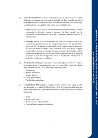 VIGILANCIA
EPIDEMIOLÓGICA
Libro
de
texto
aplicado
a
la
formación
de
Técnicos
Medios
en
Enfermería
12
3.4. Modo de transmisión: el modo de transmisión es la forma en que el agente
infeccioso se transmite del reservorio al huésped. Se debe entender qué usa el
microorganismo para transportarse desde la fuente de la infección hasta el sujeto que
se puede enfermar (susceptible). Estas vías se han clasificado como:
a. Directa: aquella en la cual se usa el menor número de intermediarios, donde la
enfermedad se disemina persona a persona. Un buen ejemplo son las
enfermedades de transmisión sexual donde el infectado contagia al contacto de
manera directa.
b. Indirecta: referida al uso de transportes por parte de los agentes infecciosos,
condición que permite suponer que los agentes infecciosos son más resistentes
(duran más fuera de donde se originan). La forma de trasportarse puede ser a través
de vehículos inanimados (agua, leche, alimentos, suelo, aire, polvo u objetos
contaminados). La otra forma es por vehículos animados, denominados también
vectores y se subdividen en aquellos que sólo lo trasportan (moscas en sus patas)
o aquellos en que el microorganismo utiliza el metabolismo del vector en su
desarrollo, Por ejemplo, el paludismo.
3.5. Puerta de entrada: lugar o localización exacta del cuerpo del ser vivo. Se refiere a
la forma en la que el microorganismo entra en el susceptible. Existe una relación
entre la fuente de salida y la de entrada (por donde sale, entra).
 Conjuntivitis
 Aparato respiratorio
 Aparato digestivo
 Tracto genitourinario
 Piel, heridas, mordeduras.
3.6. Susceptibilidad del huésped: es cualquier hombre o animal sano, capaz de sufrir
una desviación en la salud (OPS/OMS et al, 2011). Se refiere a los individuos que
por no tener inmunidad o algún tipo de resistencia al agente infeccioso les puede dar
la infección.
 Edad
 Estado nutricional
 Condiciones de vida y de trabajo
 Susceptibilidad/resistencia/inmunidad
 