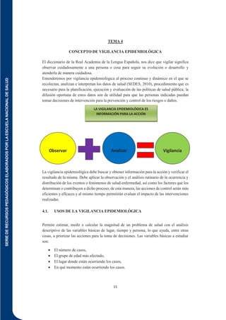 SERIE
DE
RECURSOS
PEDAGÓGICOS
ELABORADOS
POR
LA
ESCUELA
NACIONAL
DE
SALUD
15
TEMA 4
CONCEPTO DE VIGILANCIA EPIDEMIOLÓGICA
El diccionario de la Real Academia de la Lengua Española, nos dice que vigilar significa
observar cuidadosamente a una persona o cosa para seguir su evolución o desarrollo y
atenderla de manera cuidadosa.
Entenderemos por vigilancia epidemiológica al proceso continuo y dinámico en el que se
recolectan, analizan e interpretan los datos de salud (SEDES, 2010), procedimiento que es
necesario para la planificación, ejecución y evaluación de las políticas de salud pública; la
difusión oportuna de estos datos son de utilidad para que las personas indicadas puedan
tomar decisiones de intervención para la prevención y control de los riesgos o daños.
La vigilancia epidemiológica debe buscar y obtener información para la acción y verificar el
resultado de la misma. Debe aplicar la observación y el análisis rutinario de la ocurrencia y
distribución de los eventos o fenómenos de salud-enfermedad, así como los factores que los
determinan o contribuyen a dicho proceso; de esta manera, las acciones de control serán más
eficientes y eficaces y al mismo tiempo permitirán evaluar el impacto de las intervenciones
realizadas.
4.1. USOS DE LA VIGILANCIA EPIDEMIOLÓGICA
Permite estimar, medir o calcular la magnitud de un problema de salud con el análisis
descriptivo de las variables básicas de lugar, tiempo y persona, lo que ayuda, entre otras
cosas, a priorizar las acciones para la toma de decisiones. Las variables básicas a estudiar
son:
 El número de casos,
 El grupo de edad más afectado,
 El lugar donde están ocurriendo los casos,
 En qué momento están ocurriendo los casos.
LA VIGILANCIA EPIDEMIOLÓGICA ES
INFORMACIÓN PARA LA ACCIÓN
Observar Analizar Vigilancia
 