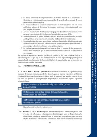 VIGILANCIA
EPIDEMIOLÓGICA
Libro
de
texto
aplicado
a
la
formación
de
Técnicos
Medios
en
Enfermería
16
a) Se puede establecer el comportamiento o la historia natural de la enfermedad e
identificar si existe un patrón de estacionalidad de acuerdo a la ocurrencia de casos
por semanas epidemiológicas.
b) Se puede establecer si los casos corresponden a un brote epidémico o si son casos
endémicos, además de determinar si son casos autóctonos o importados desde otro
país o región del mundo.
c) Ayuda a documentar la distribución y/o propagación de un fenómeno de salud, como
parte del cumplimiento del Reglamento Sanitario Internacional (RSI).
d) Permite identificar el agente patógeno que está provocando la enfermedad, a través
del diagnóstico de laboratorio para tomar las medidas de control adecuadas
e) Permite clasificar los casos sospechosos mediante el uso de las definiciones de caso
establecidas en este protocolo. La clasificación final es obligatoria para confirmar o
descartar por laboratorio, clínica o nexo epidemiológico.
f) La vigilancia epidemiológica debe permitir verificar el impacto de las acciones de
control. Si se comprueba que las intervenciones no han sido exitosas, se debe cambiar
de estrategia.
La vigilancia permanente permite verificar el cambio en las características clínicas y
epidemiológicas. Lo que hoy es una buena definición de caso, al poco tiempo puede quedar
desactualizada en el contexto de la sensibilidad y/o la especificidad que se necesite, en
función de los cambios detectados.
4.2. FORMAS DE VIGILANCIA
4.2.1. VIGILANCIA PASIVA:(Rutinaria) se refiere a los sistemas de vigilancia que se
manejan de manera rutinaria, donde los datos llegan de manera espontánea al Sistema
Nacional de Información en Salud (SNIS), a partir de pacientes que acceden a los servicios
de salud y a quienes se les asigna algún diagnóstico de padecimiento sujeto a vigilancia
epidemiológica.
Figura. Fuentes de recolección vigilancia pasiva
4.2.2. VIGILANCIA ACTIVA: se puede realizar una vigilancia activa que significa salir
a buscar esta información o datos que son de interés para tener un diagnóstico de la
situación en cuestión y para confirmar la ausencia o presencia de casos que son
objetos de denuncia notificación o comentarios. Se la realiza en establecimientos de
Registros de morbi-mortalidad y mortalidad, datos
demográficos.
Historias de consultas, libros de hospitalización,
certificados de defunción.
Notificación de enfermedades colectivas, anuarios
estadísticos y otros.
 