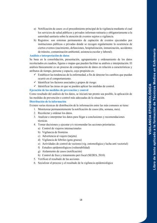 VIGILANCIA
EPIDEMIOLÓGICA
Libro
de
texto
aplicado
a
la
formación
de
Técnicos
Medios
en
Enfermería
18
a) Notificación de casos: es el procedimiento principal de la vigilancia mediante el cual
los servicios de salud públicos y privados informan rutinaria y obligatoriamente a la
autoridad sanitaria sobre la atención de eventos sujetos a vigilancia.
b) Registros: son sistemas permanentes de captación de eventos ejecutados por
instituciones públicas o privadas donde se recogen regularmente la ocurrencia de
ciertos eventos (nacimiento, defunciones, hospitalización, inmunización, accidentes
de tránsito, contaminación ambiental, asistencia escolar y laboral).
Análisis e interpretación de datos
Se basa en la consolidación, presentación, agrupamiento y ordenamiento de los datos
recolectados en cuadros, figuras o mapas que pueden facilitar su análisis e interpretación. El
análisis básicamente es un proceso de comparación de datos en relación a características y
atributos de tiempo, persona y espacio, cuyo propósito es:
 Establecer las tendencias de la enfermedad, a fin de detectar los cambios que puedan
ocurrir en el comportamiento.
 Identificar los factores asociados y grupos de riesgo.
 Identificar las áreas en que se pueden aplicar las medidas de control.
Ejecución de las medidas de prevención y control
Como resultado del análisis de los datos, se iniciará tan pronto sea posible, la aplicación de
las medidas de prevención o control más adecuadas de la situación.
Distribución de la información
Existen varias técnicas de distribución de la información entre las más comunes se tiene:
1. Monitorear permanentemente la notificación de casos (día, semana, mes).
2. Recolectar y ordenar los datos.
3. Analizar e interpretar los datos para llegar a conclusiones y recomendaciones
técnicas.
4. Tomar decisiones y ejecutar y/o recomendar las acciones prioritarias.
a) Control de viajeros internacionales
b) Vigilancia de fronteras
c) Advertencia al viajero (tarjeta)
d) Vigilancia de febriles (gota gruesa)
e) Actividades de control de vectores (vig. entomológica y lucha anti vectorial)
f) Estudios epidemiológicos (vulnerabilidad)
g) Aislamiento de casos (notificación)
h) Control de foco y tratamiento peri focal (SEDES, 2010)
5. Verificar el resultado de las acciones
6. Socializar el proceso y el resultado de la vigilancia epidemiológica
 
