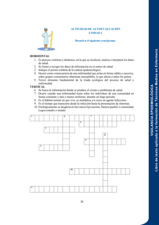 VIGILANCIA
EPIDEMIOLÓGICA
Libro
de
texto
aplicado
a
la
formación
de
Técnicos
Medios
en
Enfermería
20
ACTIVIDAD DE AUTOEVALUACIÓN
UNIDAD 1
Resuelva el siguiente crucigrama.
HORIZONTAL
1. Es proceso continuo y dinámico, en la que se recolecta, analiza e interpreta los datos
de salud.
2. Se limita a recoger los datos de información en el centro de salud.
3. Indique el primer eslabón de la cadena epidemiológica
4. Ocurre como consecuencia de una enfermedad que actúa en forma súbita y sucesiva,
sobre grupos comunitarios altamente susceptibles, lo que afecta a todos los países.
5. Tercer elemento fundamental de la triada ecológica del proceso de salud y
enfermedad.
VERTICAL
6. Se busca la información donde se produce el evento o problemas de salud.
7. Ocurre cuando una enfermedad actúa sobre los individuos de una comunidad en
forma constante y más o menos uniforme, durante un largo periodo.
8. Es el hábitat normal en que vive, se multiplica y/o crece un agente infeccioso.
9. Es el tiempo que transcurre desde la infección hasta la presentación de síntomas.
10. Etiológicamente se desglosa en tres raíces Epi-encima, Demos-pueblo o comunidad,
Logos-estudio o tratado
1 6 7
4
3
8
5
2
10
9
 