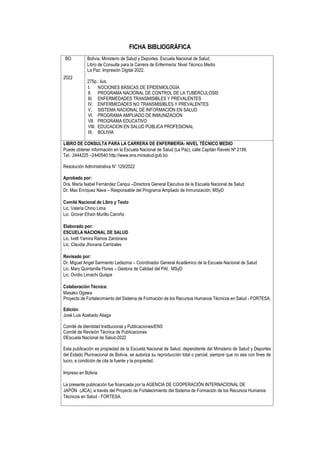 FICHA BIBLIOGRÁFICA
BO
2022
Bolivia. Ministerio de Salud y Deportes. Escuela Nacional de Salud.
Libro de Consulta para la Carrera de Enfermería: Nivel Técnico Medio
La Paz: Impresión Digital 2022.
275p.: ilus.
I. NOCIONES BÁSICAS DE EPIDEMIOLOGÍA
II. PROGRAMA NACIONAL DE CONTROL DE LA TUBERCULOSIS
III. ENFERMEDADES TRANSMISIBLES Y PREVALENTES
IV. ENFERMEDADES NO TRANSMISIBLES Y PREVALENTES
V. SISTEMA NACIONAL DE INFORMACIÓN EN SALUD
VI. PROGRAMA AMPLIADO DE INMUNIZACIÓN
VII. PROGRAMA EDUCATIVO
VIII. EDUCACION EN SALUD PÚBLICA PROFESIONAL
IX. BOLIVIA
LIBRO DE CONSULTA PARA LA CARRERA DE ENFERMERÍA- NIVEL TÉCNICO MEDIO
Puede obtener información en la Escuela Nacional de Salud (La Paz), calle Capitán Ravelo Nº 2199,
Tel.: 2444225 –2440540 http://www.ens.minsalud.gob.bo
Resolución Administrativa N° 129/2022
Aprobado por:
Dra. María Isabel Fernández Canqui –Directora General Ejecutiva de la Escuela Nacional de Salud
Dr. Max Enríquez Nava – Responsable del Programa Ampliado de Inmunización, MSyD
Comité Nacional de Libro y Texto
Lic. Valeria Chino Lima
Lic. Grover Efraín Murillo Camiño
Elaborado por:
ESCUELA NACIONAL DE SALUD
Lic. Ivett Yamira Ramos Zambrana
Lic. Claudia Jhovana Carrizales
Revisado por:
Dr. Miguel Angel Sarmiento Ledezma – Coordinador General Académico de la Escuela Nacional de Salud
Lic. Mary Quintanilla Flores – Gestora de Calidad del PAI, MSyD
Lic. Ovidio Limachi Quispe
Colaboración Técnica:
Masako Ogawa
Proyecto de Fortalecimiento del Sistema de Formación de los Recursos Humanos Técnicos en Salud - FORTESA.
Edición
José Luis Acebedo Aliaga
Comité de Identidad Institucional y Publicaciones/ENS
Comité de Revisión Técnica de Publicaciones
©Escuela Nacional de Salud-2022
Esta publicación es propiedad de la Escuela Nacional de Salud, dependiente del Ministerio de Salud y Deportes
del Estado Plurinacional de Bolivia, se autoriza su reproducción total o parcial, siempre que no sea con fines de
lucro, a condición de cita la fuente y la propiedad.
Impreso en Bolivia
La presente publicación fue financiada por la AGENCIA DE COOPERACIÓN INTERNACIONAL DE
JAPÓN (JICA), a través del Proyecto de Fortalecimiento del Sistema de Formación de los Recursos Humanos
Técnicos en Salud - FORTESA.
 