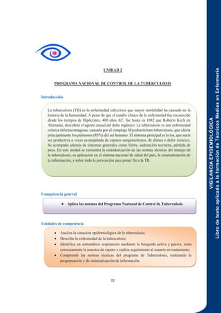 VIGILANCIA
EPIDEMIOLÓGICA
Libro
de
texto
aplicado
a
la
formación
de
Técnicos
Medios
en
Enfermería
22
UNIDAD 2
PROGRAMA NACIONAL DE CONTROL DE LA TUBERCULOSIS
Introducción
Competencia general
Unidades de competencia
 Aplica las normas del Programa Nacional de Control de Tuberculosis
 Analiza la situación epidemiológica de la tuberculosis.
 Describe la enfermedad de la tuberculosis.
 Identifica un sintomático respiratorio mediante la búsqueda activa y pasiva, toma
correctamente la muestra de esputo y realiza seguimiento al usuario en tratamiento.
 Comprende las normas técnicas del programa de Tuberculosis, realizando la
programación y de sistematización de información.
La tuberculosis (TB) es la enfermedad infecciosa que mayor mortalidad ha causado en la
historia de la humanidad. A pesar de que el cuadro clínico de la enfermedad fue reconocido
desde los tiempos de Hipócrates, 400 años AC, fue hasta en 1882 que Roberto Koch en
Alemania, descubrió el agente causal del daño orgánico. La tuberculosis es una enfermedad
crónica infectocontagiosa, causada por el complejo Mycobacterium tuberculosis, que afecta
principalmente los pulmones (85%) del ser humano. El síntoma principal es la tos, que suele
ser productiva a veces acompañada de esputos sanguinolentos, de disnea o dolor torácico.
Se acompaña además de síntomas generales como fiebre, sudoración nocturna, pérdida de
peso. En esta unidad se encuentra la estandarización de las normas técnicas del manejo de
la tuberculosis, su aplicación en el sistema nacional de salud del país, la sistematización de
la información, y sobre todo la prevención para poner fin a la TB.
 