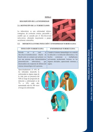 VIGILANCIA
EPIDEMIOLÓGICA
Libro
de
texto
aplicado
a
la
formación
de
Técnicos
Medios
en
Enfermería
26
TEMA 2
DESCRIPCIÓN DE LA ENFERMEDAD
2.1. DEFINICIÓN DE LA TUBERCULOSIS
La tuberculosis es una enfermedad infecto-
contagiosa, de evolución crónica, prevenible y
curable que es causada por el Mycobacterium
tuberculosis, afectando mayormente a grupos
socialmente vulnerables.
2.2. DIFERENCIA ENTRE INFECCIÓN Y ENFERMEDAD TUBERCULOSA
Aproximadamente el 10% de
los infectados desarrolla la
enfermedad en alguna etapa de
la vida; pero en presencia del
VIH el riesgo de progresión de
infección a enfermedad es de
7% a 10% cada año,
aumentando más de 100 veces
el riesgo de enfermedad.
INFECCIÓN TUBERCULOSA ENFERMEDAD TUBERCULOSA
Periodo en el cual, el
Mycobacteriumtuberculosis (bacilo de
Koch) entra en contacto por primera vez
con una persona sana (denominándose
primoinfección tuberculosa), que
desencadena una respuesta de defensa del
sistema inmunológico de la persona.
Cuando el sistema inmunológico no controla
la infección o re-infección tuberculosa y los
bacilos comienzan a multiplicarse
activamente produciendo lesiones en los
órganos afectados, apareciendo síntomas y
signos.
 