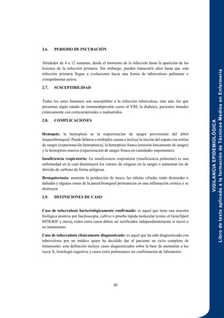 VIGILANCIA
EPIDEMIOLÓGICA
Libro
de
texto
aplicado
a
la
formación
de
Técnicos
Medios
en
Enfermería
30
2.6. PERIODO DE INCUBACIÓN
Alrededor de 4 a 12 semanas, desde el momento de la infección hasta la aparición de las
lesiones de la infección primaria. Sin embargo, pueden transcurrir años hasta que esta
infección primaria llegue a evolucionar hacia una forma de tuberculosis pulmonar o
extrapulmonar activa.
2.7. SUSCEPTIBILIDAD
Todos los seres humanos son susceptibles a la infección tuberculosa, más aún, los que
presentan algún estado de inmunodepresión como el VIH, la diabetes, pacientes tratados
crónicamente con corticoesteroides o malnutridos.
2.8. COMPLICACIONES
Hemopsis: la hemoptisis es la expectoración de sangre proveniente del árbol
traqueobronquial. Puede deberse a múltiples causas e incluye la tinción del esputo con estrías
de sangre (expectoración hemoptoica), la hemoptisis franca (emisión únicamente de sangre)
y la hemoptisis masiva (expectoración de sangre fresca en cantidades importantes).
Insuficiencia respiratoria: La insuficiencia respiratoria (insuficiencia pulmonar) es una
enfermedad en la cual disminuyen los valores de oxígeno en la sangre o aumentan los de
dióxido de carbono de forma peligrosa.
Bronquiectasia: aumenta la producción de moco, las células ciliadas están destruidas o
dañadas y algunas zonas de la pared bronquial permanecen en una inflamación crónica y se
destruyen.
2.9. DEFINICIONES DE CASO
Caso de tuberculosis bacteriológicamente confirmado: es aquel que tiene una muestra
biológica positiva por baciloscopía, cultivo o prueba rápida molecular (como el GeneXpert
MTB/RIF y otros); todos estos casos deben ser notificados independientemente si inició o
no tratamiento.
Caso de tuberculosis clínicamente diagnosticado: es aquel que ha sido diagnosticado con
tuberculosis por un médico quien ha decidido dar al paciente un ciclo completo de
tratamiento; esta definición incluye casos diagnosticados sobre la base de anomalías a los
rayos X, histología sugestiva y casos extra pulmonares sin confirmación de laboratorio.
 