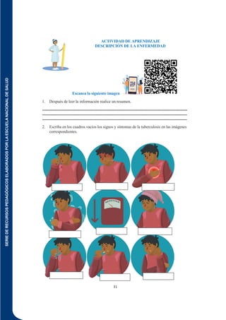 SERIE
DE
RECURSOS
PEDAGÓGICOS
ELABORADOS
POR
LA
ESCUELA
NACIONAL
DE
SALUD
31
ACTIVIDAD DE APRENDIZAJE
DESCRIPCIÓN DE LA ENFERMEDAD
Escanea la siguiente imagen
1. Después de leer la información realice un resumen.
-------------------------------------------------------------------------------------------------------------
-------------------------------------------------------------------------------------------------------------
-------------------------------------------------------------------------------------------------------------
2. Escriba en los cuadros vacíos los signos y síntomas de la tuberculosis en las imágenes
correspondientes.
 