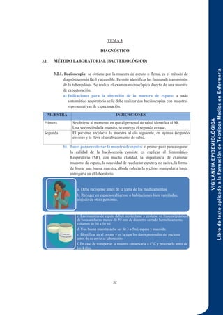 VIGILANCIA
EPIDEMIOLÓGICA
Libro
de
texto
aplicado
a
la
formación
de
Técnicos
Medios
en
Enfermería
32
TEMA 3
DIAGNÓSTICO
3.1. MÉTODO LABORATORIAL (BACTERIOLÓGICO)
3.2.1. Baciloscopía: se obtiene por la muestra de esputo o flema, es el método de
diagnóstico más fácil y accesible. Permite identificar las fuentes de transmisión
de la tuberculosis. Se realiza el examen microscópico directo de una muestra
de expectoración.
a) Indicaciones para la obtención de la muestra de esputo: a todo
sintomático respiratorio se le debe realizar dos baciloscopías con muestras
representativas de expectoración.
MUESTRA INDICACIONES
Primera Se obtiene al momento en que el personal de salud identifica al SR.
Una vez recibida la muestra, se entrega el segundo envase.
Segunda El paciente recolecta la muestra al día siguiente, en ayunas (segundo
envase) y la lleva al establecimiento de salud.
b) Pasos para recolectar la muestra de esputo: el primer paso para asegurar
la calidad de la baciloscopía consiste en explicar al Sintomático
Respiratorio (SR), con mucha claridad, la importancia de examinar
muestras de esputo, la necesidad de recolectar esputo y no saliva, la forma
de lograr una buena muestra, dónde colectarla y cómo manipularla hasta
entregarla en el laboratorio.
a. Debe recogerse antes de la toma de los medicamentos.
b. Recoger en espacios abiertos, o habitaciones bien ventiladas,
alejado de otras personas.
c. Las muestras de esputo deben recolectarse y enviarse en frascos (plástico)
de boca ancha no menos de 50 mm de diámetro cerrado herméticamente,
volumen de 30 a 50 ml.
d. Una buena muestra debe ser de 3 a 5ml, espesa y mucoide.
e. Identificar en el envase y en la tapa los datos personales del paciente
antes de su envío al laboratorio.
f. En caso de transportar la muestra conservarla a 4º C y procesarla antes de
los 4 días.
 
