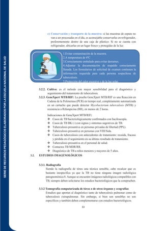 SERIE
DE
RECURSOS
PEDAGÓGICOS
ELABORADOS
POR
LA
ESCUELA
NACIONAL
DE
SALUD
33
c) Conservación y transporte de la muestra: si las muestras de esputo no
van a ser procesadas en el día, es aconsejable conservarlas en refrigerador,
preferentemente dentro de una caja de plástico. Si no se cuenta con
refrigerador, ubicarlas en un lugar fresco y protegidas de la luz.
1.Evitar contaminación de la muestra.
2.A temperatura de 4ºC
3.Correctamente embalado para evitar derrames.
4.Adjuntar la documentación de respaldo correctamente
llenada. Los formularios de solicitud de examen contienen la
información requerida para cada persona sospechosa de
tuberculosis.
5.Protección del calor excesivo y de la luz solar.
3.2.2. Cultivo: es el método con mayor sensibilidad para el diagnóstico y
seguimiento del tratamiento de tuberculosis.
3.2.3. GeneXpert MTB/RIF: La prueba GeneXpert MTB/RIF es una Reacción en
Cadena de la Polimerasa (PCR) en tiempo real, completamente automatizada
en un cartucho que puede detectar Mycobacterium tuberculosis (MTB) y
resistencia a Rifampicina (RR), en menos de 2 horas.
Indicaciones de GeneXpert MTB/RIF:
 Casos de TB bacteriológicamente confirmados con baciloscopía.
 Casos de TB BK (-) con signos y síntomas sugestivos de TB.
 Tuberculosis presuntiva en personas privadas de libertad (PPL).
 Tuberculosis presuntiva en personas con VIH/Sida.
 Casos de tuberculosis con antecedentes de tratamiento: recaída, fracaso
y pérdida en el seguimiento en su último resultado de tratamiento.
 Tuberculosis presuntiva en el personal de salud.
 Contactos TB MDR/RR.
 Diagnóstico de TB a niños menores y mayores de 5 años.
3.2. ESTUDIOS IMAGENOLÓGICOS
3.3.1. Radiografía
Siendo la radiografía de tórax una técnica sensible, cabe recalcar que es
bastante inespecífica ya que la TB no tiene ninguna imagen radiológica
patognomónica 8. Aunque se encuentre imágenes radiológicas compatibles con
TB, siempre deben solicitarse los estudios bacteriológicos que la comprueben.
3.3.2 Tomografía computarizada de tórax o de otros órganos y ecografías
Estudios que aportan al diagnóstico tanto de tuberculosis pulmonar como de
tuberculosis extrapulmonar. Sin embargo, si bien son sensibles no son
específicos y también deben complementarse con estudios bacteriológicos.
 