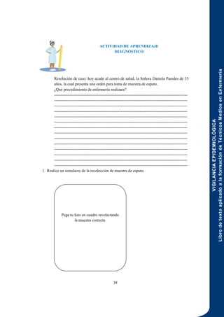 VIGILANCIA
EPIDEMIOLÓGICA
Libro
de
texto
aplicado
a
la
formación
de
Técnicos
Medios
en
Enfermería
34
ACTIVIDAD DE APRENDIZAJE
DIAGNÓSTICO
Resolución de caso: hoy acude al centro de salud, la Señora Daniela Paredes de 35
años, la cual presenta una orden para toma de muestra de esputo.
¿Qué procedimiento de enfermería realizara?
----------------------------------------------------------------------------------------------------
----------------------------------------------------------------------------------------------------
----------------------------------------------------------------------------------------------------
----------------------------------------------------------------------------------------------------
----------------------------------------------------------------------------------------------------
----------------------------------------------------------------------------------------------------
----------------------------------------------------------------------------------------------------
----------------------------------------------------------------------------------------------------
----------------------------------------------------------------------------------------------------
----------------------------------------------------------------------------------------------------
----------------------------------------------------------------------------------------------------
----------------------------------------------------------------------------------------------------
----------------------------------------------------------------------------------------------------
----------------------------------------------------------------------------------------------------
1. Realice un simulacro de la recolección de muestra de esputo.
Pega tu foto en cuadro recolectando
la muestra correcta.
 