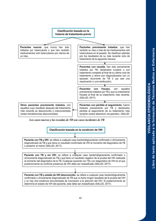 VIGILANCIA
EPIDEMIOLÓGICA
Libro
de
texto
aplicado
a
la
formación
de
Técnicos
Medios
en
Enfermería
42
Los casos nuevos y las recaídas de TB son casos incidentes de TB
Pacientes nuevos: que nunca han sido
tratados por tuberculosis o que han recibido
medicamentos anti tuberculosos por menos de
un mes.
Otros pacientes previamente tratados, son
aquellos cuyo resultado después del tratamiento
más reciente es desconocido o indocumentado
(antes transferencias desconocidas).
Pacientes con pérdida al seguimiento, fueron
tratados previamente por TB y declarados
pérdida al seguimiento de su tratamiento más
reciente (antes abandono recuperado). (SALUD,
2017)
Pacientes con fracaso, son aquellos
previamente tratados por TB y que su tratamiento
fracasó al final de su tratamiento más reciente.
(SALUD, 2017)
Clasificación basada en la
historia de tratamiento previo
Pacientes con recaída, han sido previamente
tratados por TB, declarados curados o con
tratamiento completo al final de su último ciclo de
tratamiento y ahora son diagnosticados con un
episodio recurrente de TB 3 (ya sea una
reactivación o una reinfección).
Pacientes previamente tratados: que han
recibido un mes o más de los medicamentos anti
tuberculosos en el pasado. Se clasifican además
por los resultados de su más reciente ciclo de
tratamiento de la siguiente manera:
Clasificación basada en la condición de VIH
Paciente con TB y estado de VIH desconocido: se refiere a cualquier caso bacteriológicamente
confirmado o clínicamente diagnosticado de TB que no tiene ningún resultado de la prueba del VIH
y no hay otra evidencia documentada de inscripción a la atención del VIH. Si posteriormente se
determina el estado de VIH del paciente, este debe ser reclasificado (SALUD, 2017).
Paciente con TB y sin VIH: se refiere a cualquier caso bacteriológicamente confirmado o
clínicamente diagnosticado de TB y que tiene un resultado negativo de la prueba del VIH realizada
al momento del diagnóstico de la TB. Cualquier paciente con TB y sin diagnóstico de VIH en el que
posteriormente se confirme presencia de VIH debe ser reclasificado (SALUD, 2017).
Paciente con TB y VIH: se refiere a cualquier caso bacteriológicamente confirmado o clínicamente
diagnosticado de TB y que tiene un resultado confirmado de VIH al momento del diagnóstico de TB
o posterior al mismo (SALUD, 2017).
 