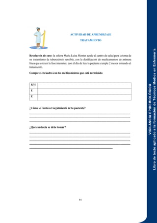 VIGILANCIA
EPIDEMIOLÓGICA
Libro
de
texto
aplicado
a
la
formación
de
Técnicos
Medios
en
Enfermería
44
ACTIVIDAD DE APRENDIZAJE
TRATAMIENTO
Resolución de caso: la señora María Luisa Montes acude al centro de salud para la toma de
su tratamiento de tuberculosis sensible, con la dosificación de medicamentos de primera
línea que está en la fase intensiva; con el día de hoy la paciente cumple 2 meses tomando el
tratamiento.
Complete el cuadro con los medicamentos que está recibiendo
R/H
E
Z
¿Cómo se realiza el seguimiento de la paciente?
-------------------------------------------------------------------------------------------------------------
-------------------------------------------------------------------------------------------------------------
-------------------------------------------------------------------------------------------------------------
¿Qué conducta se debe tomar?
-------------------------------------------------------------------------------------------------------------
-------------------------------------------------------------------------------------------------------------
-------------------------------------------------------------------------------------------------------------
-------------------------------------------------------------------------------------------------------------
------------------------------------------------------------------------------------------
 