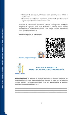 SERIE
DE
RECURSOS
PEDAGÓGICOS
ELABORADOS
POR
LA
ESCUELA
NACIONAL
DE
SALUD
47
• Formulario de transferencia, referencia o contra referencia, que se utilizará a
nivel nacional.
• Formulario de transferencia internacional, implementada para fortalecer el
seguimiento del tratamiento a nivel internacional
Para fines de notificación el primer nivel notificará a todo paciente referido de
hospitales de segundo o tercer nivel. Asimismo, se notificará a todo paciente
transferido de un establecimiento de salud a otro siempre y cuando el número de
dosis recibidas sea menor a 30.
Planillas y registros de Tuberculosis:
Escanea la siguiente imagen
ACTIVIDAD DE APRENDIZAJE
PROGRAMACIÓN Y SISTEMAS DE INFORMACIÓN
Resolución de caso: en el Centro de Salud San Antonio de la Provincia Sub yungas del
departamento de La Paz con una población de 150 habitantes, en el año 2021 se atendieron
25 casos nuevos y 5 recaídas de tuberculosis, ¿Cuál será la programación de la tasa de
Incidencia de TB pulmonar para el 2022?
-------------------------------------------------------------------------------------------------------------
-------------------------------------------------------------------------------------------------------------
-------------------------------------------------------------------------------------------------------------
 