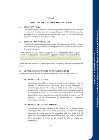 VIGILANCIA
EPIDEMIOLÓGICA
Libro
de
texto
aplicado
a
la
formación
de
Técnicos
Medios
en
Enfermería
48
TEMA 6
DETECCIÓN DEL SINTOMÁTICO RESPIRATORIO
6.1. DETECCIÓN PASIVA
Consiste en la identificación del sintomático respiratorio en pacientes que consultan
por afecciones respiratorias o por otras patologías en establecimientos de salud,
hospitales, salas de emergencias, brigadas móviles y otros. La detección pasiva es
importante para reducir el diagnóstico tardío.
6.2. BÚSQUEDA ACTIVA DE CASOS
Consiste en la búsqueda de casos con signos y síntomas sugestivos de TB en grupos
poblacionales de riesgo: contactos, recintos penitenciarios, pueblos indígenas y otros
de acuerdo a la región.
En todo SR debe realizarse la baciloscopía seriada de esputo y aplicar el flujograma del
mismo.
6.3. ACTIVIDADES DE CONTROL DE INFECCIONES DE TB
La implementación de medidas de control de infecciones de TB, se deben basar en:
6.3.1. MEDIDAS DE CONTROL
Éstas tienen como objetivo reducir la exposición del trabajador y de los
pacientes al Mycobacterium tuberculosis. Son las más importantes y
prioritarias para el control de la infección de TB. Son medidas de gestión que
buscan reducir el riesgo de transmisión de la TB disminuyendo la exposición
del trabajador de salud y de los usuarios del establecimiento a través del
diagnóstico temprano, aislamiento o separación inmediata de pacientes con TB
presuntiva y de la administración y cumplimiento del tratamiento
antituberculoso oportuno.
6.3.2. MEDIDAS DE CONTROL AMBIENTAL
Dependiendo de la direccionalidad de los flujos de aire, la reubicación del
personal y muebles dentro de un ambiente, también pueden reducir el riesgo de
transmisión sin mucha inversión. El personal de salud debe ubicarse de tal
forma que el aire fluya de él hacia el paciente y luego hacia fuera, los muebles
deben acomodarse de forma que el personal de salud no respire aire
contaminado.
La búsqueda activa en la población en general no es recomendable debido al aporte
reducido en la detección, por ello es bueno captar a los SR en las visitas domiciliarias.
 