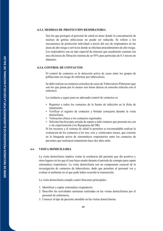 SERIE
DE
RECURSOS
PEDAGÓGICOS
ELABORADOS
POR
LA
ESCUELA
NACIONAL
DE
SALUD
49
6.3.3. MEDIDAS DE PROTECCIÓN RESPIRATORIA
Son las que protegen al personal de salud en áreas donde la concentración de
núcleos de gotitas infecciosas no puede ser reducida. Se refiere a los
mecanismos de protección individual a través del uso de respiradores en las
áreas de alto riesgo o servicios donde se efectúan procedimientos de alto riesgo.
Los respiradores son un tipo especial de máscara que usualmente cuentan con
una eficiencia de filtración mínima de un 95% para partículas de 0.3 micras de
diámetro.
6.3.4. CONTROL DE CONTACTOS
El control de contactos es la detección activa de casos entre los grupos de
poblaciones en riesgo de enfermar por tuberculosis.
Se debe realizar en contactos estrechos de casos de Tuberculosis Pulmonar (que
son los que pasan por lo menos seis horas diarias en estrecha relación con el
enfermo).
La conducta a seguir para un adecuado control de contactos es:
• Registrar a todos los contactos de la fuente de infección en la ficha de
tratamiento.
• Verificar el registro de contactos y brindar consejería durante la visita
domiciliaria.
• Valoración clínica a los contactos registrados.
• Solicitar baciloscopía seriada de esputo a todo contacto que presenta tos con
o sin expectoración (ver ﬂujograma del SR).
Si los recursos y el sistema de salud lo permiten es recomendable realizar la
evaluación de los contactos a los tres, seis y veinticuatro meses, que consiste
en la búsqueda activa de sintomáticos respiratorios entre los contactos de
pacientes que realizaron tratamiento hace dos años atrás.
6.4. VISITA DOMICILIARIA
La visita domiciliaria implica visitar la residencia del paciente que dio positivo y
otros lugares en los que el caso haya estado durante el periodo de contagio para captar
sintomático respiratorio. La visita domiciliaria son un componente esencial de la
investigación de contactos de tuberculosis, dado que permiten al personal ver y
evaluar el ambiente en el que pudo haber ocurrido la transmisión.
La visita domiciliaria cumple cuatro funciones principales:
1. Identificar y captar sintomático respiratorio.
2. Describir las actividades sanitarias realizadas en las visitas domiciliarias por el
personal de enfermería.
3. Conocer el tipo de paciente atendido en las visitas domiciliarias.
 