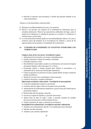 VIGILANCIA
EPIDEMIOLÓGICA
Libro
de
texto
aplicado
a
la
formación
de
Técnicos
Medios
en
Enfermería
50
4. Describir la situación socio-económica y familiar del paciente atendido en las
visitas domiciliarias.
Durante la visita domiciliaria, el personal debe:
 Mantener la confidencialidad de los casos y los contactos.
 Derivar a las personas con síntomas de la enfermedad de tuberculosis para su
inmediata información. Observar las características ambientales del lugar, como el
tamaño de la habitación, la cantidad de personas en el interior, la ventilación, el
cielorraso bajo y el aire denso.
 La visita domiciliaria también puede ser una oportunidad para educar a los casos y
contactos acerca del propósito de la investigación de contactos y acerca de los
aspectos básicos de las pruebas y el tratamiento de la tuberculosis.
6.5. CUIDADOS DE ENFERMERÍA EN PACIENTES INTERNADOS CON
TUBERCULOSIS
Limpieza eficaz de las vías aéreas- Necesidad de respirar
 Administración de aerosoles si no existen contraindicaciones.
 Enseñar al paciente a realizar tos asistida y controlada.
 Estimular al paciente a toser.
 Para fluidificar la mucosidad y ayudar en su eliminación, será necesaria la ingesta
de bastantes líquidos, sobre todo agua (1,5 a 2 litros).
 Fisioterapia torácica y drenaje postural para facilitar el movimiento y la
eliminación de las secreciones (fisioterapia respiratoria).
 Colocar al paciente en la posición en la que se pueda obtener la mayor ventilación
posible (semiflower).
 Abordar la vía aérea oral o nasofaríngea si fuese necesario.
 Evaluar la frecuencia y el patrón respiratorio.
Hipertermia secundaria a tuberculosis - Necesidad de termorregulación
 Controlar la temperatura corporal y color de piel.
 Controlar todos los signos vitales tan frecuente como sea posible.
 Administración de medicamentos antipiréticos y para la causa de la fiebre (previa
prescripción médica).
 Realizar baño tibio de esponja, sí procede.
 Favorecer la ingesta de líquidos y sí procede intravenosos.
 Aplicar bolsa de hielo en ingle y axilas, sí procede, tomando las medidas
preventivas de protección a la bolsa (medios físicos).
 Vigilar la presencia de signos y síntomas de convulsiones.
Desequilibrio de la alimentación- Necesidad de nutrición e hidratación
 Ayudarle con la alimentación, ideal de 5 a 6 comidas (poco pero frecuente)
 Indicarle una dieta adecuada.
 Ayudarle a que consuma suplementos
 