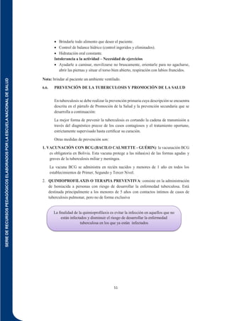 SERIE
DE
RECURSOS
PEDAGÓGICOS
ELABORADOS
POR
LA
ESCUELA
NACIONAL
DE
SALUD
51
 Brindarle todo alimento que desee el paciente.
 Control de balance hídrico (control ingeridos y eliminados).
 Hidratación oral constante.
Intolerancia a la actividad – Necesidad de ejercicios
 Ayudarle a caminar, movilizarse no bruscamente, orientarle para no agacharse,
abrir las piernas y situar el torso bien abierto, respiración con labios fruncidos.
Nota: brindar al paciente un ambiente ventilado.
6.6. PREVENCIÓN DE LA TUBERCULOSIS Y PROMOCIÓN DE LA SALUD
En tuberculosis se debe realizar la prevención primaria cuya descripción se encuentra
descrita en el párrafo de Promoción de la Salud y la prevención secundaria que se
desarrolla a continuación:
La mejor forma de prevenir la tuberculosis es cortando la cadena de transmisión a
través del diagnóstico precoz de los casos contagiosos y el tratamiento oportuno,
estrictamente supervisado hasta certiﬁcar su curación.
Otras medidas de prevención son:
1. VACUNACIÓN CON BCG (BACILO CALMETTE - GUÉRIN): la vacunación BCG
es obligatoria en Bolivia. Esta vacuna protege a las niñas(os) de las formas agudas y
graves de la tuberculosis miliar y meníngea.
La vacuna BCG se administra en recién nacidos y menores de 1 año en todos los
establecimientos de Primer, Segundo y Tercer Nivel.
2. QUIMIOPROFILAXIS O TERAPIA PREVENTIVA: consiste en la administración
de Isoniacida a personas con riesgo de desarrollar la enfermedad tuberculosa. Está
destinada principalmente a los menores de 5 años con contactos íntimos de casos de
tuberculosis pulmonar, pero no de forma exclusiva
La ﬁnalidad de la quimioproﬁlaxis es evitar la infección en aquellos que no
están infectados y disminuir el riesgo de desarrollar la enfermedad
tuberculosa en los que ya están infectados
 