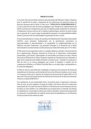 PRESENTACION
La Escuela Nacional de Salud institución desconcentrada del Ministerio Salud y Deportes
tiene la satisfacción de poner a disposición de las instituciones de formación técnica de
Recursos Humanos para la Salud, el Libro texto “VIGILANCIA EPIDEMIOLOGICA”
el cual es parte de una serie de recursos pedagógicos que fortalecerá la implementación del
diseño curricular por competencias, para que el estudiante pueda comprender los principios
y fundamentos técnicos-teóricos de la vigilancia epidemiológica, permitir al mismo tiempo
que el egresado de la carrera tenga la capacidad de proponer con responsabilidad medidas
control y prevención de las enfermedades con principio de ética y moral.
El texto está elaborado en el marco de la política de Salud Familiar Comunitaria Intercultural
(SAFCI), cuyos principios fundamentales son: la participación comunitaria, la
intersectorialidad, la interculturalidad y la integralidad, en complementariedad con la
Medicina Ancestral Tradicional, cuya principal estrategia es la Promoción de la Salud,
interviniendo en las determinantes sociales del proceso salud enfermedad, para el Vivir Bien.
El libro de texto está organizado en base a 6 unidades didácticas referidas a Nociones basicas
de la epidemiologia, Programa Nacional de Control de la Tuberculosis, Enfermedades
transmisibles y prevalentes, Enfermedades no transmisibles prevalentes en el país, Sistema
Nacional de Información en Salud, Programa Ampliado de Inmunización que responden al
logro de la competencia del módulo del diseño curricular actual. Tomando en cuenta que el
libro de texto es un recurso pedagógico que orienta al estudiante a cumplir con las
competencias definidas en el Diseño Curricular Base en un orden lógico correspondiente a
la secuencia pedagógica.
El libro de texto ha sido elaborado recopilando la experticia de los procesos de formación
impartidos por los docentes y profesionales del área en las diferentes temáticas, con el apoyo
y la asistencia técnica de la Agencia de Cooperación Internacional del Japón (JICA) en el
marco del “Proyecto de Fortalecimiento del Sistema de Formación de los Recursos Humanos
Técnicos en Salud (FORTESA) “.
Con satisfacción en esta oportunidad reitero, me permito poner a disposición el presente
libro de texto, sin antes agradecer el equipo de trabajo y del mismo fruto de la experiencia
institucional de la Escuela Nacional de Salud en la formación de recursos humanos del área
de salud, así como también a sus colaboradores que enriquecieron el contenido con enfoque
en competencias, el cual seguros estamos que nuestros egresados promoverán la generación
de soluciones a la problemática de salud de nuestro país, desempeñándose en los diferentes
niveles de atención del sistema de salud.
 