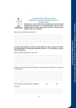 VIGILANCIA
EPIDEMIOLÓGICA
Libro
de
texto
aplicado
a
la
formación
de
Técnicos
Medios
en
Enfermería
52
ACTIVIDAD DE AUTOEVALUACIÓN
PROGRAMA NACIONAL DE CONTROL DE LA
TUBERCULOSIS
Resolución de casos: el Señor Juan Gonzales llega al centro de Salud
indicando que presenta tos con expectoración por más de 15 días,
pérdida de peso de 5 kilos, con presencia de fiebre y cansancio que le
impide realizar sus actividades.
¿Qué acciones de enfermería realizaría?
………………………………………………………………………………………………
………………………………………………………………………………………………
………………………………………………………………………………………………
………………………………………………………………………………………………
………………………………………………………………………………………………
………………………………………………………………………………………………
…………………………………………
La señora Juana Quispe de 35 años de edad, madre de 3 niños, con peso de 45 kilos;
fue diagnosticada con Tuberculosis pulmonar BAAR (+++), sin embargo, se niega a
iniciar tratamiento.
¿Qué conducta se debe tomar en este caso?
………………………………………………………………………………………………
………………………………………………………………………………………………
………………………………………………………………………………………………
………………………………………………………………………………………………
………………………………………………………………………………………………
………………………………………………………………………………………………
………………………………………
¿Cuál sería la dosificación para su tratamiento y qué cuidados se debe tener en el momento
de administrar?
………………………………………………………………………………………………
………………………………………………………………………………………………
………………………………………………………………………………………………
………………………………………………………………………………………………
………………………………………………………………………………………………
………………………………………………………………………………………………
………………………………………..
¿Cree usted que sus hijos pueden contagiarse? SI NO
¿Por qué?
………………………………………………………………………………………………
………………………………………………………………………………………………
………………………………………………………………………………………………
 