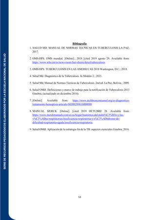 SERIE
DE
RECURSOS
PEDAGÓGICOS
ELABORADOS
POR
LA
ESCUELA
NACIONAL
DE
SALUD
53
Bibliografía
1. SALUD MD. MANUAL DE NORMAS TECNICAS EN TUBERCULOSIS LA PAZ;
2017.
2. OMS/OPS. OMS mundial. [Online].; 2018 [cited 2019 agosto 29. Available from:
https://www.who.int/es/news-room/fact-sheets/detail/tuberculosis.
3. OMS/OPS. TUBERCULOSIS EN LAS AMERICCAS 2018 Washington, D.C.; 2018.
4. Salud Md. Diagnóstico de la Tuberculosis. In Módulo 2.; 2011.
5. Salud Md. Manual de Normas Técnicas de Tuberculosis. 2nd ed. La Paz, Bolivia.; 2009.
6. Salud OMdl. Definiciones y marco de trabajo para la notificación de Tuberculosis 2013
Ginebra; (actualizado en diciembre 2014).
7. [Online]. Available from: https://www.archbronconeumol.org/es-diagnostico-
tratamiento-hemoptisis-articulo-S0300289616000090.
8. MANUAL MERCK. [Online]. [cited 2019 OCTUBRE 28. Available from:
https://www.merckmanuals.com/es-us/hogar/trastornos-del-pulm%C3%B3n-y-las-
v%C3%ADas-respiratorias/insuficiencia-respiratoria-y-s%C3%ADndrome-de-
dificultad-respiratoria-aguda/insuficiencia-respiratoria.
9. Salud OMdl. Aplicación de la estrategia fin de la TB: aspectos esenciales Ginebra; 2016.
 
