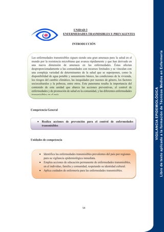 VIGILANCIA
EPIDEMIOLÓGICA
Libro
de
texto
aplicado
a
la
formación
de
Técnicos
Medios
en
Enfermería
54
UNIDAD 3
ENFERMEDADES TRASMISIBLES Y PREVALENTES
INTRODUCCIÓN
Competencia General
Unidades de competencia
Las enfermedades transmisibles siguen siendo una gran amenaza para la salud en el
mundo por la resistencia microbiana que avanza rápidamente y que han derivado en
una nueva dimensión de amenaza en las enfermedades. Éstas afectan
desproporcionadamente a las comunidades con recursos limitados y se vinculan con
una compleja variedad de determinantes de la salud que se superponen, como la
disponibilidad de agua potable y saneamiento básico, las condiciones de la vivienda,
los riesgos del cambio climático, las inequidades por razones de género, los factores
socioculturales y la pobreza, entre otros. Este panorama resalta la importancia del
contenido de esta unidad que abarca las acciones preventivas, el control de
enfermedades y de promoción de salud en la comunidad, y las diferentes enfermedades
transmisibles en el país.
 Realiza acciones de prevención para el control de enfermedades
transmisibles
 Identifica las enfermedades transmisibles prevalentes del país por regiones
para su vigilancia epidemiológica inmediata.
 Emplea acciones de educación permanente de enfermedades transmisibles,
en el individuo, familia y comunidad, respetando su identidad cultural.
 Aplica cuidados de enfermería para las enfermedades transmisibles.
 
