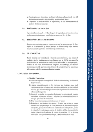 VIGILANCIA
EPIDEMIOLÓGICA
Libro
de
texto
aplicado
a
la
formación
de
Técnicos
Medios
en
Enfermería
56
c. Cuando pica para alimentarse la chinche infectada defeca sobre la piel del
ser humano o animales depositando el parásito en sus heces.
d. La persona se rasca en la zona de la picadura y de esta manera arrastra el
parásito dentro de su cuerpo.
1.4. PERÍODO DE INCUBACIÓN
Aproximadamente, de 5 a 14 días después de la picadura del insecto vector;
en los casos producidos por transfusión de sangre, de 30 a 40 días.
1.5. PERÍODO DE TRANSMISIBILIDAD
Los microorganismos aparecen regularmente en la sangre durante la fase
aguda de la enfermedad, y pueden persistir en números muy bajos durante
toda la vida de las personas sintomáticas y asintomáticas.
1.6. TRATAMIENTO
Puede tratarse con benznidazol, y también con nifurtimox, que matan al
parásito. Ambos medicamentos son eficaces casi al 100% para curar la
enfermedad si se administran al comienzo de la infección en la etapa aguda,
incluso en los casos de transmisión congénita. Sin embargo, su eficacia
disminuye a medida que transcurre el tiempo de la infección, y las reacciones
adversas son más frecuentes en edades avanzadas.
1.7.MÉTODOS DE CONTROL
A. Medidas Preventivas:
1) Educar a la población respecto al modo de transmisión y los métodos
de prevención.
2) Atacar sistemáticamente a los vectores que infestan casas mal
construidas y con techos de paja, con insecticidas de acción residual
eficaces, por rociamiento o por utilización de pinturas con insecticidas
o botes de fumigación.
3) Construir viviendas o repararlas eliminando los sitios donde pueden
esconderse los insectos vectores y refugiar a los animales domésticos y
salvajes que sirven de reservorios.
4) Usar mosquiteros en casas infestadas con el vector.
5) Examinar a los donantes de sangre y órganos que vivan en zonas
endémicas o que provengan de ellas, por medio de pruebas serológicas
apropiadas, para evitar la infección por transfusión o trasplantes, como
lo exigen las leyes de algunos países de América del Sur. La transmisión
puede evitarse por la adición de violeta de genciana (25 ml de una
solución al 0,5% por 500 ml de sangre, 24 horas antes de su uso).
 