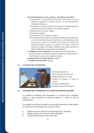 SERIE
DE
RECURSOS
PEDAGÓGICOS
ELABORADOS
POR
LA
ESCUELA
NACIONAL
DE
SALUD
57
B. Control del paciente, de los contactos y del ambiente inmediato:
1) Notificación a la autoridad local de salud: debe hacerse en zonas
endémicas escogidas; en muchos países no es una enfermedad de
notificación obligatoria,
2) Aislamiento: no suele ser práctico. En los pacientes hospitalizados hay
que tomar precauciones respecto a los líquidos corporales.
3) Desinfección concurrente: ninguna.
4) Cuarentena: ninguna.
5) Inmunización de los contactos: ninguna.
6) Investigación de los contactos yde la fuente de infección:se debe buscar
el vector en los techos de paja, la ropa de cama y las habitaciones. Hay
que examinar a todos los miembros de la familia del enfermo. Se
practicarán pruebas serológicas y estudios de la sangre en todos los
donantes de sangre y de órganos señalados como fuentes posibles de
infección adquirida por transfusión o por trasplante.
C. Medidas en caso de epidemia: en las zonas de alta incidencia deben
hacerse encuestas de campo para definir la distribución y la densidad de
la población de vectores y de huéspedes animales.
D. Repercusiones en caso de desastre: ninguna.
E. Medidas internacionales: ninguna.
1.8. CUIDADOS DE ENFERMERÍA
Educación para la vida
Eliminación del Insecto vector
Mejoramiento de la vivienda.
Control de donantes en banco de
sangre
Control de embarazadas
Estudio de donantes de órganos
1.9. CUIDADOS DE ENFERMERÍA EN PACIENTES HOSPITALIZADOS
Los cuidados de enfermería irán encaminados a la actuación ante la patología
cardíaca, el apoyo emocional, la educación sanitaria y a alertar en caso de
complicaciones.
Los cuidados se realizarán de acuerdo a las necesidades del paciente, siendo distintas
las acciones en las fases agudas como en la fase crónica:
 Realizar un estricto control de los líquidos ingeridos y eliminados.
 Registro del peso en caso de una nutrición parenteral.
 Control estricto de signos vitales, entre otros
 
