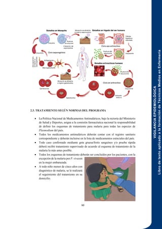VIGILANCIA
EPIDEMIOLÓGICA
Libro
de
texto
aplicado
a
la
formación
de
Técnicos
Medios
en
Enfermería
60
2.3. TRATAMIENTO SEGÚN NORMAS DEL PROGRAMA
 La Política Nacional de Medicamentos Antimaláricos, bajo la rectoría del Ministerio
de Salud y Deportes, asigna a la comisión farmacéutica nacional la responsabilidad
de definir los esquemas de tratamiento para malaria para todas las especies de
Plasmodium del país.
 Todos los medicamentos antimaláricos deberán contar con el registro sanitario
correspondiente y deberán incluirse en la lista de medicamentos esénciales del país.
 Todo caso confirmado mediante gota gruesa/frotis sanguíneo y/o prueba rápida
deberá recibir tratamiento supervisado de acuerdo al esquema de tratamiento de la
malaria lo más antes posible.
 Todos los esquemas de tratamiento deberán ser concluidos por los pacientes, con la
excepción de la malaria por P. vivaxen
en la mujer embarazada.
 A todo niño menor de cinco años con
diagnóstico de malaria, se le realizará
el seguimiento del tratamiento en su
domicilio.
 