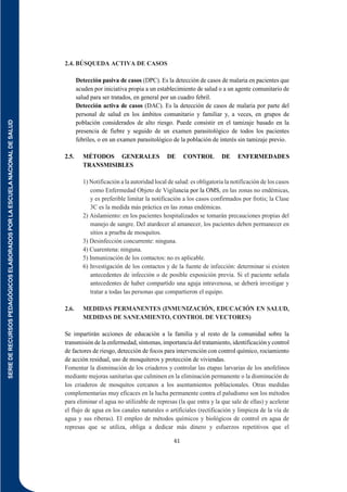 SERIE
DE
RECURSOS
PEDAGÓGICOS
ELABORADOS
POR
LA
ESCUELA
NACIONAL
DE
SALUD
61
2.4. BÚSQUEDA ACTIVA DE CASOS
Detección pasiva de casos (DPC). Es la detección de casos de malaria en pacientes que
acuden por iniciativa propia a un establecimiento de salud o a un agente comunitario de
salud para ser tratados, en general por un cuadro febril.
Detección activa de casos (DAC). Es la detección de casos de malaria por parte del
personal de salud en los ámbitos comunitario y familiar y, a veces, en grupos de
población considerados de alto riesgo. Puede consistir en el tamizaje basado en la
presencia de fiebre y seguido de un examen parasitológico de todos los pacientes
febriles, o en un examen parasitológico de la población de interés sin tamizaje previo.
2.5. MÉTODOS GENERALES DE CONTROL DE ENFERMEDADES
TRANSMISIBLES
1) Notificación a la autoridad local de salud:es obligatoria la notificación de los casos
como Enfermedad Objeto de Vigilancia por la OMS, en las zonas no endémicas,
y es preferible limitar la notificación a los casos confirmados por frotis; la Clase
3C es la medida más práctica en las zonas endémicas.
2) Aislamiento: en los pacientes hospitalizados se tomarán precauciones propias del
manejo de sangre. Del atardecer al amanecer, los pacientes deben permanecer en
sitios a prueba de mosquitos.
3) Desinfección concurrente: ninguna.
4) Cuarentena: ninguna.
5) Inmunización de los contactos: no es aplicable.
6) Investigación de los contactos y de la fuente de infección: determinar si existen
antecedentes de infección o de posible exposición previa. Si el paciente señala
antecedentes de haber compartido una aguja intravenosa, se deberá investigar y
tratar a todas las personas que compartieron el equipo.
2.6. MEDIDAS PERMANENTES (INMUNIZACIÓN, EDUCACIÓN EN SALUD,
MEDIDAS DE SANEAMIENTO, CONTROL DE VECTORES)
Se impartirán acciones de educación a la familia y al resto de la comunidad sobre la
transmisión de la enfermedad, síntomas, importancia del tratamiento, identificación y control
de factores de riesgo, detección de focos para intervención con control químico, rociamiento
de acción residual, uso de mosquiteros y protección de viviendas.
Fomentar la disminución de los criaderos y controlar las etapas larvarias de los anofelinos
mediante mejoras sanitarias que culminen en la eliminación permanente o la disminución de
los criaderos de mosquitos cercanos a los asentamientos poblacionales. Otras medidas
complementarias muy eficaces en la lucha permanente contra el paludismo son los métodos
para eliminar el agua no utilizable de represas (la que entra y la que sale de ellas) y acelerar
el flujo de agua en los canales naturales o artificiales (rectificación y limpieza de la vía de
agua y sus riberas). El empleo de métodos químicos y biológicos de control en agua de
represas que se utiliza, obliga a dedicar más dinero y esfuerzos repetitivos que el
 