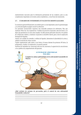 VIGILANCIA
EPIDEMIOLÓGICA
Libro
de
texto
aplicado
a
la
formación
de
Técnicos
Medios
en
Enfermería
62
mantenimiento necesario para la eliminación permanente de los criaderos, pero es otro
complemento importante en la lucha contra el paludismo, a nivel local de transmisión.
2.7. CUIDADOS DE ENFERMERÍA EN PACIENTES HOSPITALIZADOS
La asistencia general del paciente con malaria grave es tan importante como la quimioterapia
y en ella desempeña un papel crucial la enfermera.
Los pacientes inconscientes requieren una esmerada asistencia de enfermería. Hay que
mantener libres las vías respiratorias. Cambiar de posición al paciente cada dos horas y no
dejar que permanezca en una cama mojada. Se debe prestar particular atención a los puntos
de compresión cutánea y mantener al paciente en decúbito lateral, para evitar la aspiración
bronquial de líquidos.
Anotar con cuidado las entradas y salidas de líquidos; determinar la densidad de la orina y
señalar la emisión de orinas oscuras.
Vigilar regularmente cada cuatro a seis horas, al menos durante las primeras 48 horas, la
temperatura, el pulso, la respiración y la tensión arterial.
Notificar de inmediato las variaciones del nivel de conciencia, la aparición de convulsiones
o los cambios de comportamiento del paciente.
ACTIVIDAD DE APRENDIZAJE
MALARIA
Complete la cadena epidemiológica de la enfermedad transmisible de
Malaria
¿Qué acciones de acciones de prevención, para el control de esta enfermedad
transmisible realizaría?
-------------------------------------------------------------------------------------------------------------
-------------------------------------------------------------------------------------------------------------
-------------------------------------------------------------------------------------------------------------
-------------------------------------------------------------------------------------------------------------
 