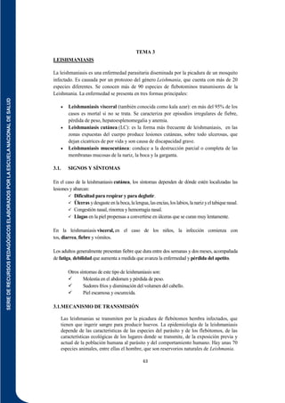 SERIE
DE
RECURSOS
PEDAGÓGICOS
ELABORADOS
POR
LA
ESCUELA
NACIONAL
DE
SALUD
63
TEMA 3
LEISHMANIASIS
La leishmaniasis es una enfermedad parasitaria diseminada por la picadura de un mosquito
infectado. Es causada por un protozoo del género Leishmania, que cuenta con más de 20
especies diferentes. Se conocen más de 90 especies de flebotominos transmisores de la
Leishmania. La enfermedad se presenta en tres formas principales:
 Leishmaniasis visceral (también conocida como kala azar): en más del 95% de los
casos es mortal si no se trata. Se caracteriza por episodios irregulares de fiebre,
pérdida de peso, hepatoesplenomegalia y anemia.
 Leishmaniasis cutánea (LC): es la forma más frecuente de leishmaniasis, en las
zonas expuestas del cuerpo produce lesiones cutáneas, sobre todo ulcerosas, que
dejan cicatrices de por vida y son causa de discapacidad grave.
 Leishmaniasis mucocutánea: conduce a la destrucción parcial o completa de las
membranas mucosas de la nariz, la boca y la garganta.
3.1. SIGNOS Y SÍNTOMAS
En el caso de la leishmaniasis cutánea, los síntomas dependen de dónde estén localizadas las
lesiones y abarcan:
 Dificultad para respirar y para deglutir.
 Úlceras ydesgasteenlaboca,lalengua,lasencías,loslabios,lanarizyeltabiquenasal.
 Congestión nasal, rinorrea y hemorragia nasal.
 Llagas en la piel propensas a convertirse en úlceras que se curan muy lentamente.
En la leishmaniasis visceral, en el caso de los niños, la infección comienza con
tos, diarrea, fiebre y vómitos.
Los adultos generalmente presentan fiebre que dura entre dos semanas y dos meses, acompañada
de fatiga, debilidad que aumenta a medida que avanza la enfermedad y pérdida del apetito.
Otros síntomas de este tipo de leishmaniasis son:
 Molestia en el abdomen y pérdida de peso.
 Sudores fríos y disminución del volumen del cabello.
 Piel escamosa y oscurecida.
3.1.MECANISMO DE TRANSMISIÓN
Las leishmanias se transmiten por la picadura de flebótomos hembra infectados, que
tienen que ingerir sangre para producir huevos. La epidemiología de la leishmaniasis
depende de las características de las especies del parásito y de los flebótomos, de las
características ecológicas de los lugares donde se transmite, de la exposición previa y
actual de la población humana al parásito y del comportamiento humano. Hay unas 70
especies animales, entre ellas el hombre, que son reservorios naturales de Leishmania.
 