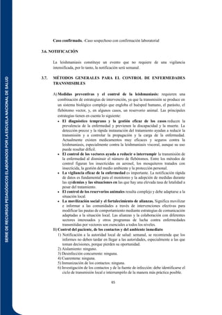 SERIE
DE
RECURSOS
PEDAGÓGICOS
ELABORADOS
POR
LA
ESCUELA
NACIONAL
DE
SALUD
65
Caso confirmado. -Caso sospechoso con confirmación laboratorial
3.6. NOTIFICACIÓN
La leishmaniasis constituye un evento que no requiere de una vigilancia
intensificada, por lo tanto, la notificación será semanal.
3.7. MÉTODOS GENERALES PARA EL CONTROL DE ENFERMEDADES
TRANSMISIBLES
A)Medidas preventivas y el control de la leishmaniasis: requieren una
combinación de estrategias de intervención, ya que la transmisión se produce en
un sistema biológico complejo que engloba el huésped humano, el parásito, el
flebótomo vector, y, en algunos casos, un reservorio animal. Las principales
estrategias tienen en cuenta lo siguiente:
 El diagnóstico temprano y la gestión eficaz de los casos reducen la
prevalencia de la enfermedad y previenen la discapacidad y la muerte. La
detección precoz y la rápida instauración del tratamiento ayudan a reducir la
transmisión y a controlar la propagación y la carga de la enfermedad.
Actualmente existen medicamentos muy eficaces y seguros contra la
leishmaniasis, especialmente contra la leishmaniasis visceral, aunque su uso
puede resultar difícil.
 El control de los vectores ayuda a reducir o interrumpir la transmisión de
la enfermedad al disminuir el número de flebótomos. Entre los métodos de
control figuran los insecticidas en aerosol, los mosquiteros tratados con
insecticida, la gestión del medio ambiente y la protección personal.
 La vigilancia eficaz de la enfermedad es importante. La notificación rápida
de datos es fundamental para el monitoreo y la adopción de medidas durante
las epidemias y las situaciones en las que hay una elevada tasa de letalidad a
pesar del tratamiento.
 El control de los reservorios animales resulta complejo y debe adaptarse a la
situación local.
 La movilización social y el fortalecimiento de alianzas. Significa movilizar
e informar a las comunidades a través de intervenciones efectivas para
modificar las pautas de comportamiento mediante estrategias de comunicación
adaptadas a la situación local. Las alianzas y la colaboración con diferentes
sectores interesados y otros programas de lucha contra enfermedades
transmitidas por vectores son esenciales a todos los niveles.
B) Control del paciente, de los contactos y del ambiente inmediato
1) Notificación a la autoridad local de salud: semanal, se recomienda que los
informes no deben tardar en llegar a las autoridades, especialmente a las que
toman decisiones, porque pierden su oportunidad.
2) Aislamiento: ninguno.
3) Desinfección concurrente: ninguna.
4) Cuarentena: ninguna.
5) Inmunización de los contactos: ninguna.
6) Investigación de los contactos y de la fuente de infección: debe identificarse el
ciclo de transmisión local e interrumpirlo de la manera más práctica posible.
 