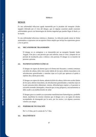 SERIE
DE
RECURSOS
PEDAGÓGICOS
ELABORADOS
POR
LA
ESCUELA
NACIONAL
DE
SALUD
67
TEMA 4
DENGUE
Es una enfermedad infecciosa aguda transmitida por la picadura del mosquito (Aedes
aegypti) infectado por el virus del dengue, que en algunas ocasiones puede ocasionar
enfermedades graves con hemorragias de distinta magnitud que pueden llegar al shock y a
la muerte.
Es una enfermedad infecciosa sistémica y dinámica. La infección puede cursar en forma
asintomática o expresarse con un espectro clínico amplio que incluye las expresiones graves
y las no graves.
4.1. MECANISMO DE TRANSMISIÓN
El dengue no es contagioso y es transmitido por un mosquito llamado Aedes
Aegypti. Éste pica a una persona que está enferma, toma el virus y después de un
período de incubación, pica e infecta a otra persona. El dengue no se trasmite de
persona a persona.
4.2. MANIFESTACIONES CLÍNICAS
El dengue sin signos de alarma (que es la forma más frecuente y común) comienza
con dolor de cabeza, dolor retro ocular (detrás de los ojos), dolores musculares y de
articulaciones generalizados y manchas rojas en la piel que aparecen al quinto a
séptimo día y duran pocos días.
El dengue con signos de alarma, además de dolor de cabeza, dolor retro ocular (detrás
de los ojos), dolores musculares, de articulaciones generalizados y manchas rojas en
la piel, presenta dolor abdominal, vómitos, dificultad para respirar y el paciente se
encuentra atontado (aletargado), situación que es muy peligrosa y necesariamente se
debe acudir a un establecimiento de salud.
El dengue grave es cuando ya se presentan manifestaciones hemorrágicas y probable
shock, manifiesta los mismos síntomas que el dengue con y sin signos de alarma
acompañados de desangrado por la nariz, por las encías y en algunas ocasiones
vómitos con sangre.
4.3. PERÍODO DE INCUBACIÓN
De 3 a 14 días, por lo común de 5 a 7 días.
4.4. DIAGNÓSTICO
 