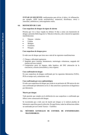 SERIE
DE
RECURSOS
PEDAGÓGICOS
ELABORADOS
POR
LA
ESCUELA
NACIONAL
DE
SALUD
69
EVITAR LO SIGUIENTE: medicamentos para aliviar el dolor y la inflamación,
por ejemplo, AINE (ácido acetilsalicílico, metamizol, diclofenaco, otros) o
esteroides, antibióticos y anticoagulantes orales.
4.6. DEFINICIÓN DE CASO
Caso sospechoso de dengue sin signos de alarma
Persona que vive o haya viajado los últimos 14 días a zonas con transmisión de
dengue y presenta fiebre luego de 2 a 7días de evolución, ydos o más de las siguientes
manifestaciones:
 Náuseas – vómitos
 Cefalea
 Mialgias
 Exantema
 Petequia
Caso sospechoso de dengue grave
Es todo caso de dengue que tiene una o más de las siguientes manifestaciones
 Choque o dificultad respiratoria
 Sangrado grave (melena, hematemesis, metrorragia voluminosa, sangrado del
sistema nervioso central)
 Compromiso grave de órganos: daño hepático, del SNC (alteración de la
conciencia), corazón (miocarditis) y otros órganos.
Caso confirmado de dengue
En caso sospechoso de dengue confirmado por los siguientes laboratorios ELISA,
PCR en tiempo real y aislamiento viral.
Caso confirmado por nexo epidemiológico
Es todo caso sospechoso de dengue que resida en un perímetro de 200 metros de otro
caso confirmado por laboratorio en los 21 días anteriores o posteriores al diagnóstico
por laboratorio.
Muerte por dengue
Todo paciente que cumpla con la definición de caso sospechoso o confirmado que
fallece como consecuencia del dengue.
Se recomienda que a todo caso de muerte por dengue se le realicen pruebas de
laboratorio específicas para la infección. De igual forma, todas las defunciones deben
ser analizadas por un Comité Técnico – Científico.
4.6. MÉTODOS GENERALES DE CONTROL DE ENFERMEDADES
TRANSMISIBLES
 