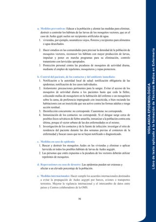 VIGILANCIA
EPIDEMIOLÓGICA
Libro
de
texto
aplicado
a
la
formación
de
Técnicos
Medios
en
Enfermería
70
a. Medidas preventivas: Educar a la población y alentar las medidas para eliminar,
destruir o controlar los hábitats de las larvas de los mosquitos vectores, que en el
caso de Aedes gypti suelen ser recipientes artificiales de agua.
1. viviendas, por ejemplo, neumáticos viejos, floreros y recipientes para alimentos
o agua desechados.
2. Hacer estudios en las comunidades para precisar la densidad de la población de
mosquitos vectores, reconocer los hábitats con mayor producción de larvas,
impulsar y poner en marcha programas para su eliminación, controlo
tratamiento con larvicidas apropiados.
3. Protección personal contra las picaduras de mosquitos de actividad diurna,
mediante el empleo de repelentes, mosquiteros y ropas protectora.
b. Control del paciente, de los contactos y del ambiente inmediato:
1. Notificación a la autoridad local de salud: notificación obligatoria de las
epidemias; notificación de los casos individuales.
2. Aislamiento: precauciones pertinentes para la sangre. Evitar el acceso de los
mosquitos de actividad diurna a los pacientes hasta que ceda la fiebre,
colocando mallas de mosquitero en la habitación del enfermo o un mosquitero
sobre la cama, de preferencia impregnado con insecticida, o bien rociando las
habitaciones con un insecticida que sea activo contra las formas adultas o tenga
acción residual.
3. Desinfección concurrente: no corresponde. Cuarentena: no corresponde.
4. Inmunización de los contactos: no corresponde. Si el dengue surge cerca de
posibles focos selváticos de fiebre amarilla, inmunizar a la población contra esta
última, porque el vector urbano de las dos enfermedades es el mismo.
5. Investigación de los contactos y de la fuente de infección: investigar el sitio de
residencia del paciente durante las dos semanas previas al comienzo de la
enfermedad y buscar casos que no se hayan notificado o diagnosticado.
c. Medidas en caso de epidemia
1. Buscar y destruir los mosquitos Aedes en las viviendas y eliminar o aplicar
larvicida en todos los posibles hábitats de larvas de Aedes aegypti.
2. Las personas que estén expuestas a la picadura de los vectores deberán utilizar
repelentes de mosquitos.
d. Repercusiones en caso de desastre: Las epidemias pueden ser extensas y
afectar a un elevado porcentaje de la población.
e. Medidas internacionales: Hacer cumplir los acuerdos internacionales destinados
a evitar la propagación de Aedes aegypti por barcos, aviones o transportes
terrestres. Mejorar la vigilancia internacional y el intercambio de datos entre
países y Centros colaboradores de la OMS.
 