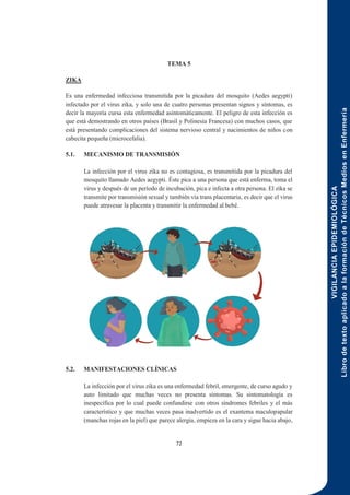 VIGILANCIA
EPIDEMIOLÓGICA
Libro
de
texto
aplicado
a
la
formación
de
Técnicos
Medios
en
Enfermería
72
TEMA 5
ZIKA
Es una enfermedad infecciosa transmitida por la picadura del mosquito (Aedes aegypti)
infectado por el virus zika, y solo una de cuatro personas presentan signos y síntomas, es
decir la mayoría cursa esta enfermedad asintomáticamente. El peligro de esta infección es
que está demostrando en otros países (Brasil y Polinesia Francesa) con muchos casos, que
está presentando complicaciones del sistema nervioso central y nacimientos de niños con
cabecita pequeña (microcefalia).
5.1. MECANISMO DE TRANSMISIÓN
La infección por el virus zika no es contagiosa, es transmitida por la picadura del
mosquito llamado Aedes aegypti. Éste pica a una persona que está enferma, toma el
virus y después de un período de incubación, pica e infecta a otra persona. El zika se
transmite por transmisión sexual y también vía trans placentaria, es decir que el virus
puede atravesar la placenta y transmitir la enfermedad al bebé.
5.2. MANIFESTACIONES CLÍNICAS
La infección por el virus zika es una enfermedad febril, emergente, de curso agudo y
auto limitado que muchas veces no presenta síntomas. Su sintomatología es
inespecífica por lo cual puede confundirse con otros síndromes febriles y el más
característico y que muchas veces pasa inadvertido es el exantema maculopapular
(manchas rojas en la piel) que parece alergia, empieza en la cara y sigue hacia abajo,
 