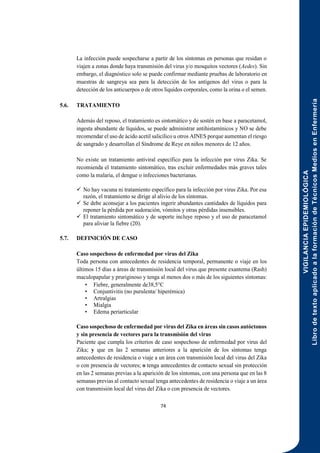 VIGILANCIA
EPIDEMIOLÓGICA
Libro
de
texto
aplicado
a
la
formación
de
Técnicos
Medios
en
Enfermería
74
La infección puede sospecharse a partir de los síntomas en personas que residan o
viajen a zonas donde haya transmisión del virus y/o mosquitos vectores (Aedes). Sin
embargo, el diagnóstico solo se puede confirmar mediante pruebas de laboratorio en
muestras de sangreya sea para la detección de los antígenos del virus o para la
detección de los anticuerpos o de otros líquidos corporales, como la orina o el semen.
5.6. TRATAMIENTO
Además del reposo, el tratamiento es sintomático y de sostén en base a paracetamol,
ingesta abundante de líquidos, se puede administrar antihistamínicos y NO se debe
recomendar el uso de ácido acetil salicílico u otros AINES porque aumentan el riesgo
de sangrado y desarrollan el Síndrome de Reye en niños menores de 12 años.
No existe un tratamiento antiviral específico para la infección por virus Zika. Se
recomienda el tratamiento sintomático, tras excluir enfermedades más graves tales
como la malaria, el dengue o infecciones bacterianas.
 No hay vacuna ni tratamiento específico para la infección por virus Zika. Por esa
razón, el tratamiento se dirige al alivio de los síntomas.
 Se debe aconsejar a los pacientes ingerir abundantes cantidades de líquidos para
reponer la pérdida por sudoración, vómitos y otras pérdidas insensibles.
 El tratamiento sintomático y de soporte incluye reposo y el uso de paracetamol
para aliviar la fiebre (20).
5.7. DEFINICIÓN DE CASO
Caso sospechoso de enfermedad por virus del Zika
Toda persona con antecedentes de residencia temporal, permanente o viaje en los
últimos 15 días a áreas de transmisión local del virus que presente exantema (Rash)
maculopapular y pruriginoso y tenga al menos dos o más de los siguientes síntomas:
• Fiebre, generalmente de38,5°C
• Conjuntivitis (no purulenta/ hiperémica)
• Artralgias
• Mialgia
• Edema periarticular
Caso sospechoso de enfermedad por virus del Zika en áreas sin casos autóctonos
y sin presencia de vectores para la transmisión del virus
Paciente que cumpla los criterios de caso sospechoso de enfermedad por virus del
Zika; y que en las 2 semanas anteriores a la aparición de los síntomas tenga
antecedentes de residencia o viaje a un área con transmisión local del virus del Zika
o con presencia de vectores; o tenga antecedentes de contacto sexual sin protección
en las 2 semanas previas a la aparición de los síntomas, con una persona que en las 8
semanas previas al contacto sexual tenga antecedentes de residencia o viaje a un área
con transmisión local del virus del Zika o con presencia de vectores.
 