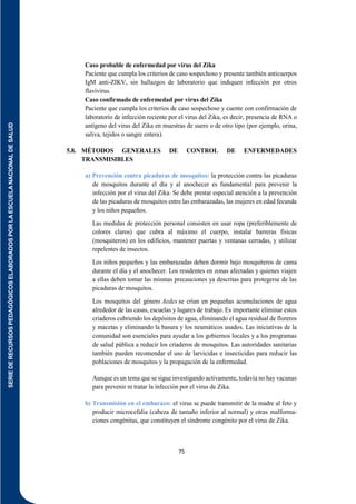 SERIE
DE
RECURSOS
PEDAGÓGICOS
ELABORADOS
POR
LA
ESCUELA
NACIONAL
DE
SALUD
75
Caso probable de enfermedad por virus del Zika
Paciente que cumpla los criterios de caso sospechoso y presente también anticuerpos
IgM anti-ZIKV, sin hallazgos de laboratorio que indiquen infección por otros
flavivirus.
Caso confirmado de enfermedad por virus del Zika
Paciente que cumpla los criterios de caso sospechoso y cuente con confirmación de
laboratorio de infección reciente por el virus del Zika, es decir, presencia de RNA o
antígeno del virus del Zika en muestras de suero o de otro tipo (por ejemplo, orina,
saliva, tejidos o sangre entera).
5.8. MÉTODOS GENERALES DE CONTROL DE ENFERMEDADES
TRANSMISIBLES
a) Prevención contra picaduras de mosquitos: la protección contra las picaduras
de mosquitos durante el día y al anochecer es fundamental para prevenir la
infección por el virus del Zika. Se debe prestar especial atención a la prevención
de las picaduras de mosquitos entre las embarazadas, las mujeres en edad fecunda
y los niños pequeños.
Las medidas de protección personal consisten en usar ropa (preferiblemente de
colores claros) que cubra al máximo el cuerpo, instalar barreras físicas
(mosquiteros) en los edificios, mantener puertas y ventanas cerradas, y utilizar
repelentes de insectos.
Los niños pequeños y las embarazadas deben dormir bajo mosquiteros de cama
durante el día y el anochecer. Los residentes en zonas afectadas y quienes viajen
a ellas deben tomar las mismas precauciones ya descritas para protegerse de las
picaduras de mosquitos.
Los mosquitos del género Aedes se crían en pequeñas acumulaciones de agua
alrededor de las casas, escuelas y lugares de trabajo. Es importante eliminar estos
criaderos cubriendo los depósitos de agua, eliminando el agua residual de floreros
y macetas y eliminando la basura y los neumáticos usados. Las iniciativas de la
comunidad son esenciales para ayudar a los gobiernos locales y a los programas
de salud pública a reducir los criaderos de mosquitos. Las autoridades sanitarias
también pueden recomendar el uso de larvicidas e insecticidas para reducir las
poblaciones de mosquitos y la propagación de la enfermedad.
Aunque es un tema que se sigue investigando activamente, todavía no hay vacunas
para prevenir ni tratar la infección por el virus de Zika.
b) Transmisión en el embarazo: el virus se puede transmitir de la madre al feto y
producir microcefalia (cabeza de tamaño inferior al normal) y otras malforma-
ciones congénitas, que constituyen el síndrome congénito por el virus de Zika.
 