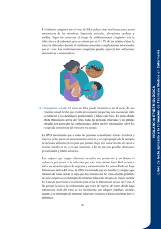 VIGILANCIA
EPIDEMIOLÓGICA
Libro
de
texto
aplicado
a
la
formación
de
Técnicos
Medios
en
Enfermería
76
El síndrome congénito por el virus de Zika incluye otras malformaciones, como
contracturas de los miembros, hipertonía muscular, alteraciones oculares y
sordera. Sigue sin conocerse el riesgo de malformaciones congénitas tras la
infección en el embarazo, pero se estima que un 5–15% de los lactantes hijos de
mujeres infectadas durante el embarazo presentan complicaciones relacionadas
con el virus. Las malformaciones congénitas pueden aparecer tras infecciones
sintomáticas o asintomáticas.
c) Transmisión sexual: El virus de Zika puede transmitirse en el curso de una
relación sexual, hecho que resulta preocupante porque hay una asociación entre
la infección y los desenlaces gestacionales y fetales adversos. En zonas donde
exista transmisión activa del virus, todas las personas infectadas y sus parejas
sexuales (en particular las embarazadas) deben recibir información sobre los
riesgos de transmisión del virus por vía sexual.
La OMS recomienda que a todas las personas sexualmente activas, hombres y
mujeres, se les preste un asesoramiento correcto y se les proponga toda la panoplia
de métodos anticonceptivos para que puedan elegir con conocimiento de causa si
desean concebir o no, y en qué momento, a fin de prevenir posibles desenlaces
gestacionales y fetales adversos.
Las mujeres que tengan relaciones sexuales sin protección y no deseen el
embarazo por temor a la infección por este virus deben tener fácil acceso a
servicios anticonceptivos de urgencia y asesoramiento. En zonas donde no haya
transmisión activa del virus, la OMS recomienda que los hombres y mujeres que
retornen de zonas donde se sepa que hay transmisión del virus adopten prácticas
sexuales seguras o se abstengan de mantener relaciones sexuales al menos durante
los 6 meses posteriores a su retorno para evitar la transmisión sexual del virus. A
las parejas sexuales de embarazadas que estén de regreso de zonas donde haya
transmisión local del virus se les recomienda que adopten prácticas sexuales
seguras o se abstengan de mantener relaciones sexuales al menos mientras dure el
embarazo.
 