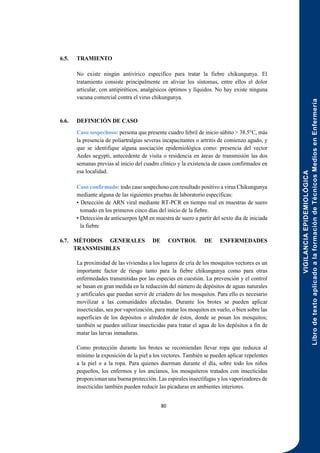 VIGILANCIA
EPIDEMIOLÓGICA
Libro
de
texto
aplicado
a
la
formación
de
Técnicos
Medios
en
Enfermería
80
6.5. TRAMIENTO
No existe ningún antivírico específico para tratar la fiebre chikungunya. El
tratamiento consiste principalmente en aliviar los síntomas, entre ellos el dolor
articular, con antipiréticos, analgésicos óptimos y líquidos. No hay existe ninguna
vacuna comercial contra el virus chikungunya.
6.6. DEFINICIÓN DE CASO
Caso sospechoso: persona que presente cuadro febril de inicio súbito > 38.5°C, más
la presencia de poliartralgias severas incapacitantes o artritis de comienzo agudo, y
que se identifique alguna asociación epidemiológica como: presencia del vector
Aedes aegypti, antecedente de visita o residencia en áreas de transmisión las dos
semanas previas al inicio del cuadro clínico y la existencia de casos confirmados en
esa localidad.
Caso confirmado: todo caso sospechoso con resultado positivo a virus Chikungunya
mediante alguna de las siguientes pruebas de laboratorio específicas:
• Detección de ARN viral mediante RT-PCR en tiempo real en muestras de suero
tomado en los primeros cinco días del inicio de la fiebre.
• Detección de anticuerpos IgM en muestra de suero a partir del sexto día de iniciada
la fiebre
6.7. MÉTODOS GENERALES DE CONTROL DE ENFERMEDADES
TRANSMISIBLES
La proximidad de las viviendas a los lugares de cría de los mosquitos vectores es un
importante factor de riesgo tanto para la fiebre chikungunya como para otras
enfermedades transmitidas por las especies en cuestión. La prevención y el control
se basan en gran medida en la reducción del número de depósitos de aguas naturales
y artificiales que puedan servir de criadero de los mosquitos. Para ello es necesario
movilizar a las comunidades afectadas. Durante los brotes se pueden aplicar
insecticidas, sea por vaporización, para matar los moquitos en vuelo, o bien sobre las
superficies de los depósitos o alrededor de éstos, donde se posan los mosquitos;
también se pueden utilizar insecticidas para tratar el agua de los depósitos a fin de
matar las larvas inmaduras.
Como protección durante los brotes se recomiendan llevar ropa que reduzca al
mínimo la exposición de la piel a los vectores. También se pueden aplicar repelentes
a la piel o a la ropa. Para quienes duerman durante el día, sobre todo los niños
pequeños, los enfermos y los ancianos, los mosquiteros tratados con insecticidas
proporcionan una buena protección. Las espirales insectífugas y los vaporizadores de
insecticidas también pueden reducir las picaduras en ambientes interiores.
 