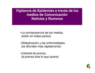 Vigilancia de Epidemias a través de los
       medios de Comunicación
          Noticias y Rumores



  •La omnipresencia de los medios.
   (están en todas partes)

  •Globalización y las enfermedades.
   (se difunden más rápidamente)

  •Libertad de prensa.
   (la prensa dice lo que quiere)
 