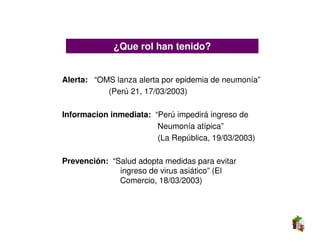 ¿Que rol han tenido?


Alerta: “OMS lanza alerta por epidemia de neumonía”
           (Perú 21, 17/03/2003)

Informacion inmediata: “Perú impedirá ingreso de
                        Neumonía atípica”
                        (La República, 19/03/2003)

Prevención: “Salud adopta medidas para evitar
              ingreso de virus asiático” (El
              Comercio, 18/03/2003)
 