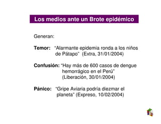 Los medios ante un Brote epidémico

Generan:

Temor: “Alarmante epidemia ronda a los niños
        de Pátapo” (Extra, 31/01/2004)

Confusión: “Hay más de 600 casos de dengue
            hemorrágico en el Perú”
            (Liberación, 30/01/2004)

Pánico: “Gripe Aviaria podría diezmar el
         planeta” (Expreso, 10/02/2004)
 