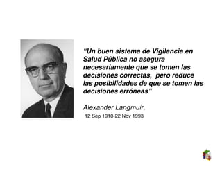 “Un buen sistema de Vigilancia en
Salud Pública no asegura
necesariamente que se tomen las
decisiones correctas, pero reduce
las posibilidades de que se tomen las
decisiones erróneas”

Alexander Langmuir,
12 Sep 1910-22 Nov 1993
 